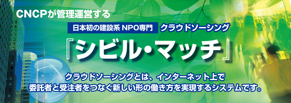 ＣＮＣＰが管理運営する日本初の建設系NPO専門クラウドソーシング『シビル・マッチ』クラウドソーシングとは、インターネット上で委託者と受注者をつなぐ新しい形の働き方を実現するシステムです。

